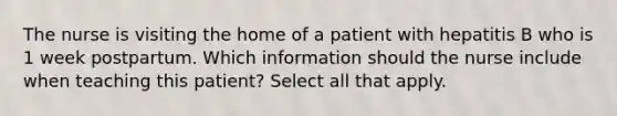 The nurse is visiting the home of a patient with hepatitis B who is 1 week postpartum. Which information should the nurse include when teaching this patient? Select all that apply.