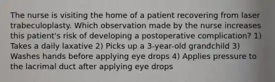 The nurse is visiting the home of a patient recovering from laser trabeculoplasty. Which observation made by the nurse increases this patient's risk of developing a postoperative complication? 1) Takes a daily laxative 2) Picks up a 3-year-old grandchild 3) Washes hands before applying eye drops 4) Applies pressure to the lacrimal duct after applying eye drops