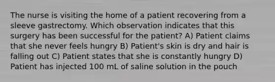 The nurse is visiting the home of a patient recovering from a sleeve gastrectomy. Which observation indicates that this surgery has been successful for the patient? A) Patient claims that she never feels hungry B) Patient's skin is dry and hair is falling out C) Patient states that she is constantly hungry D) Patient has injected 100 mL of saline solution in the pouch