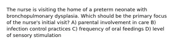 The nurse is visiting the home of a preterm neonate with bronchopulmonary dysplasia. Which should be the primary focus of the​ nurse's initial​ visit? A) parental involvement in care B) infection control practices C) frequency of oral feedings D) level of sensory stimulation