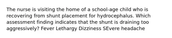 The nurse is visiting the home of a school-age child who is recovering from shunt placement for hydrocephalus. Which assessment finding indicates that the shunt is draining too aggressively? Fever Lethargy Dizziness SEvere headache