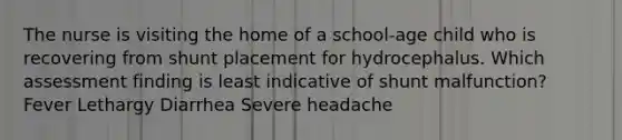 The nurse is visiting the home of a school-age child who is recovering from shunt placement for hydrocephalus. Which assessment finding is least indicative of shunt malfunction? Fever Lethargy Diarrhea Severe headache