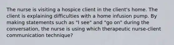 The nurse is visiting a hospice client in the client's home. The client is explaining difficulties with a home infusion pump. By making statements such as "I see" and "go on" during the conversation, the nurse is using which therapeutic nurse-client communication technique?