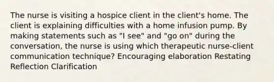 The nurse is visiting a hospice client in the client's home. The client is explaining difficulties with a home infusion pump. By making statements such as "I see" and "go on" during the conversation, the nurse is using which therapeutic nurse-client communication technique? Encouraging elaboration Restating Reflection Clarification