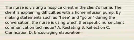 The nurse is visiting a hospice client in the client's home. The client is explaining difficulties with a home infusion pump. By making statements such as "I see" and "go on" during the conversation, the nurse is using which therapeutic nurse-client communication technique? A. Restating B. Reflection C. Clarification D. Encouraging elaboration