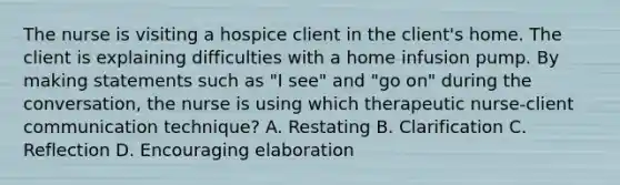 The nurse is visiting a hospice client in the client's home. The client is explaining difficulties with a home infusion pump. By making statements such as "I see" and "go on" during the conversation, the nurse is using which therapeutic nurse-client communication technique? A. Restating B. Clarification C. Reflection D. Encouraging elaboration