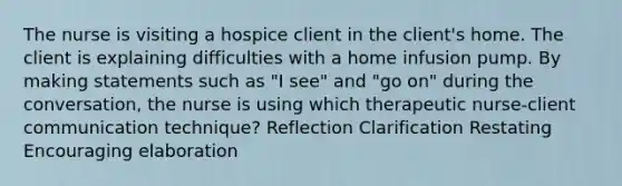 The nurse is visiting a hospice client in the client's home. The client is explaining difficulties with a home infusion pump. By making statements such as "I see" and "go on" during the conversation, the nurse is using which therapeutic nurse-client communication technique? Reflection Clarification Restating Encouraging elaboration