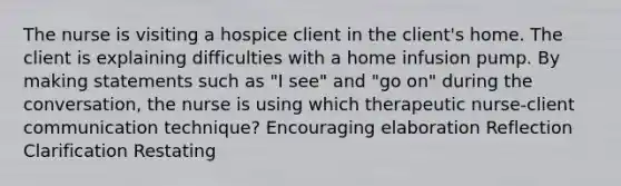 The nurse is visiting a hospice client in the client's home. The client is explaining difficulties with a home infusion pump. By making statements such as "I see" and "go on" during the conversation, the nurse is using which therapeutic nurse-client communication technique? Encouraging elaboration Reflection Clarification Restating