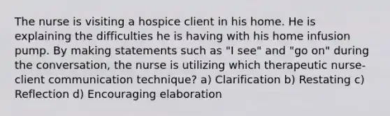 The nurse is visiting a hospice client in his home. He is explaining the difficulties he is having with his home infusion pump. By making statements such as "I see" and "go on" during the conversation, the nurse is utilizing which therapeutic nurse-client communication technique? a) Clarification b) Restating c) Reflection d) Encouraging elaboration