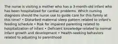 The nurse is visiting a mother who has a 3-month-old infant who has been hospitalized for cardiac problems. Which nursing diagnosis should the nurse use to guide care for this family at this time? • Disturbed maternal sleep pattern related to infant's feeding schedule • Risk for impaired parenting related to hospitalization of infant • Deficient knowledge related to normal infant growth and development • Health-seeking behaviors related to adjusting to parenthood