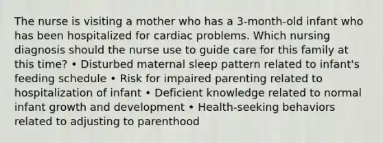 The nurse is visiting a mother who has a 3-month-old infant who has been hospitalized for cardiac problems. Which nursing diagnosis should the nurse use to guide care for this family at this time? • Disturbed maternal sleep pattern related to infant's feeding schedule • Risk for impaired parenting related to hospitalization of infant • Deficient knowledge related to normal infant growth and development • Health-seeking behaviors related to adjusting to parenthood