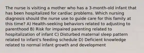 The nurse is visiting a mother who has a 3-month-old infant that has been hospitalized for cardiac problems. Which nursing diagnosis should the nurse use to guide care for this family at this time? A) Health-seeking behaviors related to adjusting to parenthood B) Risk for impaired parenting related to hospitalization of infant C) Disturbed maternal sleep pattern related to infant's feeding schedule D) Deficient knowledge related to normal infant growth and development