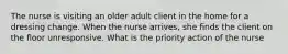 The nurse is visiting an older adult client in the home for a dressing change. When the nurse arrives, she finds the client on the floor unresponsive. What is the priority action of the nurse