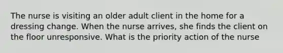 The nurse is visiting an older adult client in the home for a dressing change. When the nurse arrives, she finds the client on the floor unresponsive. What is the priority action of the nurse