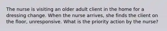 The nurse is visiting an older adult client in the home for a dressing change. When the nurse arrives, she finds the client on the floor, unresponsive. What is the priority action by the nurse?