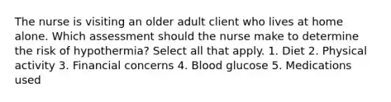 The nurse is visiting an older adult client who lives at home alone. Which assessment should the nurse make to determine the risk of​ hypothermia? Select all that​ apply. 1. Diet 2. Physical activity 3. Financial concerns 4. Blood glucose 5. Medications used