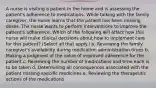 A nurse is visiting a patient in the home and is assessing the patient's adherence to medications. While talking with the family caregiver, the nurse learns that the patient has been missing doses. The nurse wants to perform interventions to improve the patient's adherence. Which of the following will affect how this nurse will make clinical decisions about how to implement care for this patient? (Select all that apply.) a. Reviewing the family caregiver's availability during medication administration times b. Making a judgment of the value of improved adherence for the patient c. Reviewing the number of medications and time each is to be taken d. Determining all consequences associated with the patient missing specific medicines e. Reviewing the therapeutic actions of the medications