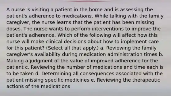 A nurse is visiting a patient in the home and is assessing the patient's adherence to medications. While talking with the family caregiver, the nurse learns that the patient has been missing doses. The nurse wants to perform interventions to improve the patient's adherence. Which of the following will affect how this nurse will make clinical decisions about how to implement care for this patient? (Select all that apply.) a. Reviewing the family caregiver's availability during medication administration times b. Making a judgment of the value of improved adherence for the patient c. Reviewing the number of medications and time each is to be taken d. Determining all consequences associated with the patient missing specific medicines e. Reviewing the therapeutic actions of the medications