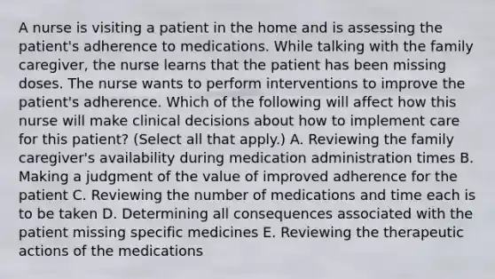 A nurse is visiting a patient in the home and is assessing the patient's adherence to medications. While talking with the family caregiver, the nurse learns that the patient has been missing doses. The nurse wants to perform interventions to improve the patient's adherence. Which of the following will affect how this nurse will make clinical decisions about how to implement care for this patient? (Select all that apply.) A. Reviewing the family caregiver's availability during medication administration times B. Making a judgment of the value of improved adherence for the patient C. Reviewing the number of medications and time each is to be taken D. Determining all consequences associated with the patient missing specific medicines E. Reviewing the therapeutic actions of the medications