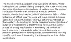 The nurse is visiting a patient who lives alone at home. While talking with the patient's family caregiver, the nurse learns that the patient has been missing doses of medications. The patient currently self-medicates. The nurse wants to perform interventions to improve the patient's adherence. Which of the following will affect how this nurse will make clinical decisions about how to help the patient improve adherence? (Select all that apply.) 1. Reviewing the family caregiver's understanding of purpose of medications 2. Determining the value the patient places on taking medications 3. Reviewing the number of medications and time each is to be taken 4. Determining patient's perceptions of consequences associated with missing specific medicines 5. Reviewing the therapeutic actions of the medications