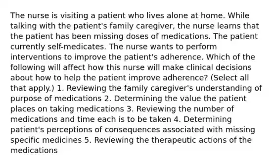 The nurse is visiting a patient who lives alone at home. While talking with the patient's family caregiver, the nurse learns that the patient has been missing doses of medications. The patient currently self-medicates. The nurse wants to perform interventions to improve the patient's adherence. Which of the following will affect how this nurse will make clinical decisions about how to help the patient improve adherence? (Select all that apply.) 1. Reviewing the family caregiver's understanding of purpose of medications 2. Determining the value the patient places on taking medications 3. Reviewing the number of medications and time each is to be taken 4. Determining patient's perceptions of consequences associated with missing specific medicines 5. Reviewing the therapeutic actions of the medications