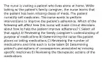 The nurse is visiting a patient who lives alone at home. While talking w/ the patient's family caregiver, the nurse learns that the patient has been missing doses of meds. The patient currently self-medicates. The nurse wants to perform interventions to improve the patient's adherence. Which of the following will affect how this nurse will make clinical decisions about how to help the patient improve adherence? ( Select all that apply) A) Reviewing the family caregiver's understanding of purpose of medications B) Determining the value the patient places on taking medications C) Reviewing the number of medications and time each is to be taken D) Determining patient's perceptions of consequences associated w/ missing specific medicines E) Reviewing the therapeutic actions of the medications