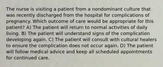 The nurse is visiting a patient from a nondominant culture that was recently discharged from the hospital for complications of pregnancy. Which outcome of care would be appropriate for this patient? A) The patient will return to normal activities of daily living. B) The patient will understand signs of the complication developing again. C) The patient will consult with cultural healers to ensure the complication does not occur again. D) The patient will follow medical advice and keep all scheduled appointments for continued care.