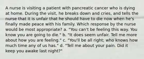 A nurse is visiting a patient with pancreatic cancer who is dying at home. During the visit, he breaks down and cries, and tells the nurse that it is unfair that he should have to die now when he's finally made peace with his family. Which response by the nurse would be most appropriate? a. "You can't be feeling this way. You know you are going to die." b. "It does seem unfair. Tell me more about how you are feeling." c. "You'll be all right; who knows how much time any of us has." d. "Tell me about your pain. Did it keep you awake last night?"