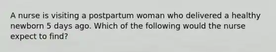 A nurse is visiting a postpartum woman who delivered a healthy newborn 5 days ago. Which of the following would the nurse expect to find?