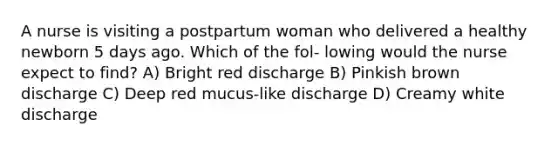 A nurse is visiting a postpartum woman who delivered a healthy newborn 5 days ago. Which of the fol- lowing would the nurse expect to find? A) Bright red discharge B) Pinkish brown discharge C) Deep red mucus-like discharge D) Creamy white discharge