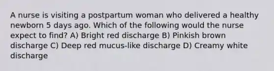 A nurse is visiting a postpartum woman who delivered a healthy newborn 5 days ago. Which of the following would the nurse expect to find? A) Bright red discharge B) Pinkish brown discharge C) Deep red mucus-like discharge D) Creamy white discharge