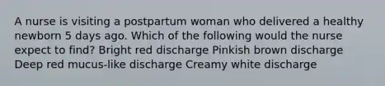 A nurse is visiting a postpartum woman who delivered a healthy newborn 5 days ago. Which of the following would the nurse expect to find? Bright red discharge Pinkish brown discharge Deep red mucus-like discharge Creamy white discharge