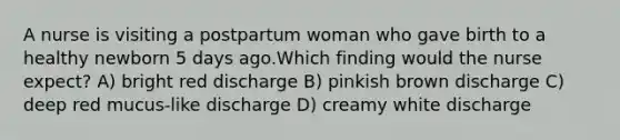 A nurse is visiting a postpartum woman who gave birth to a healthy newborn 5 days ago.Which finding would the nurse expect? A) bright red discharge B) pinkish brown discharge C) deep red mucus-like discharge D) creamy white discharge