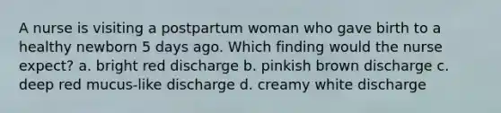 A nurse is visiting a postpartum woman who gave birth to a healthy newborn 5 days ago. Which finding would the nurse expect? a. bright red discharge b. pinkish brown discharge c. deep red mucus-like discharge d. creamy white discharge