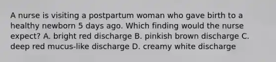 A nurse is visiting a postpartum woman who gave birth to a healthy newborn 5 days ago. Which finding would the nurse expect? A. bright red discharge B. pinkish brown discharge C. deep red mucus-like discharge D. creamy white discharge