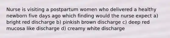 Nurse is visiting a postpartum women who delivered a healthy newborn five days ago which finding would the nurse expect a) bright red discharge b) pinkish brown discharge c) deep red mucosa like discharge d) creamy white discharge