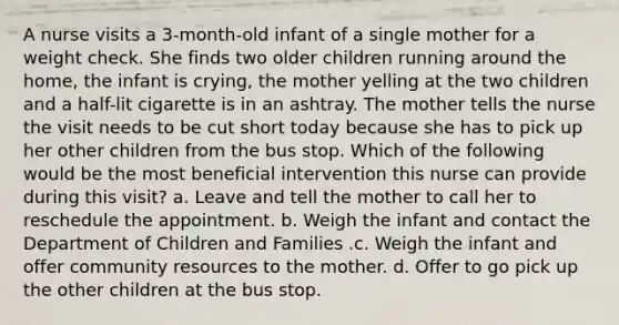 A nurse visits a 3-month-old infant of a single mother for a weight check. She finds two older children running around the home, the infant is crying, the mother yelling at the two children and a half-lit cigarette is in an ashtray. The mother tells the nurse the visit needs to be cut short today because she has to pick up her other children from the bus stop. Which of the following would be the most beneficial intervention this nurse can provide during this visit? a. Leave and tell the mother to call her to reschedule the appointment. b. Weigh the infant and contact the Department of Children and Families .c. Weigh the infant and offer community resources to the mother. d. Offer to go pick up the other children at the bus stop.