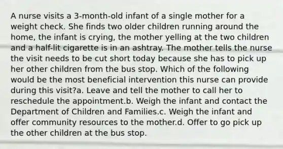 A nurse visits a 3-month-old infant of a single mother for a weight check. She finds two older children running around the home, the infant is crying, the mother yelling at the two children and a half-lit cigarette is in an ashtray. The mother tells the nurse the visit needs to be cut short today because she has to pick up her other children from the bus stop. Which of the following would be the most beneficial intervention this nurse can provide during this visit?a. Leave and tell the mother to call her to reschedule the appointment.b. Weigh the infant and contact the Department of Children and Families.c. Weigh the infant and offer community resources to the mother.d. Offer to go pick up the other children at the bus stop.