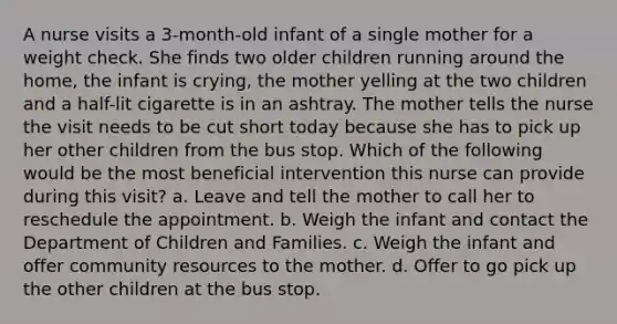 A nurse visits a 3-month-old infant of a single mother for a weight check. She finds two older children running around the home, the infant is crying, the mother yelling at the two children and a half-lit cigarette is in an ashtray. The mother tells the nurse the visit needs to be cut short today because she has to pick up her other children from the bus stop. Which of the following would be the most beneficial intervention this nurse can provide during this visit? a. Leave and tell the mother to call her to reschedule the appointment. b. Weigh the infant and contact the Department of Children and Families. c. Weigh the infant and offer community resources to the mother. d. Offer to go pick up the other children at the bus stop.