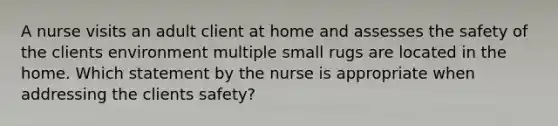 A nurse visits an adult client at home and assesses the safety of the clients environment multiple small rugs are located in the home. Which statement by the nurse is appropriate when addressing the clients safety?