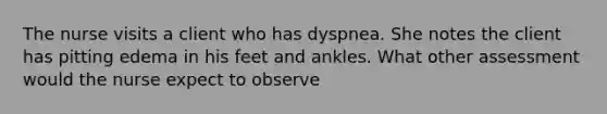 The nurse visits a client who has dyspnea. She notes the client has pitting edema in his feet and ankles. What other assessment would the nurse expect to observe