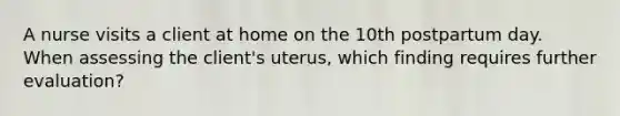 A nurse visits a client at home on the 10th postpartum day. When assessing the client's uterus, which finding requires further evaluation?