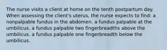 The nurse visits a client at home on the tenth postpartum day. When assessing the client's uterus, the nurse expects to find: a nonpalpable fundus in the abdomen. a fundus palpable at the umbilicus. a fundus palpable two fingerbreadths above the umbilicus. a fundus palpable one fingerbreadth below the umbilicus.