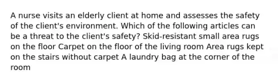 A nurse visits an elderly client at home and assesses the safety of the client's environment. Which of the following articles can be a threat to the client's safety? Skid-resistant small area rugs on the floor Carpet on the floor of the living room Area rugs kept on the stairs without carpet A laundry bag at the corner of the room