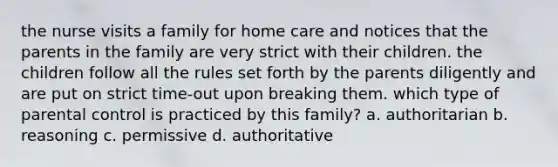 the nurse visits a family for home care and notices that the parents in the family are very strict with their children. the children follow all the rules set forth by the parents diligently and are put on strict time-out upon breaking them. which type of parental control is practiced by this family? a. authoritarian b. reasoning c. permissive d. authoritative