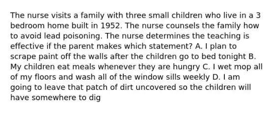 The nurse visits a family with three small children who live in a 3 bedroom home built in 1952. The nurse counsels the family how to avoid lead poisoning. The nurse determines the teaching is effective if the parent makes which statement? A. I plan to scrape paint off the walls after the children go to bed tonight B. My children eat meals whenever they are hungry C. I wet mop all of my floors and wash all of the window sills weekly D. I am going to leave that patch of dirt uncovered so the children will have somewhere to dig