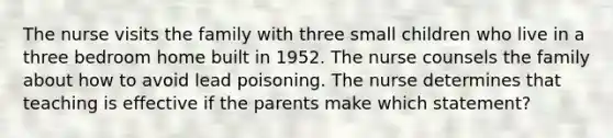 The nurse visits the family with three small children who live in a three bedroom home built in 1952. The nurse counsels the family about how to avoid lead poisoning. The nurse determines that teaching is effective if the parents make which statement?