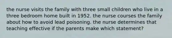 the nurse visits the family with three small children who live in a three bedroom home built in 1952. the nurse courses the family about how to avoid lead poisoning. the nurse determines that teaching effective if the parents make which statement?