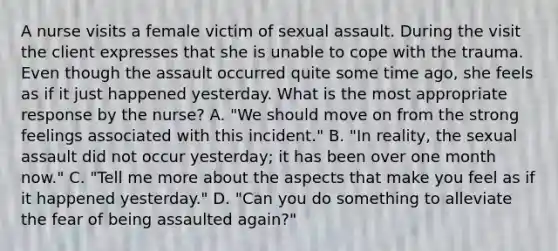 A nurse visits a female victim of sexual assault. During the visit the client expresses that she is unable to cope with the trauma. Even though the assault occurred quite some time ago, she feels as if it just happened yesterday. What is the most appropriate response by the nurse? A. "We should move on from the strong feelings associated with this incident." B. "In reality, the sexual assault did not occur yesterday; it has been over one month now." C. "Tell me more about the aspects that make you feel as if it happened yesterday." D. "Can you do something to alleviate the fear of being assaulted again?"