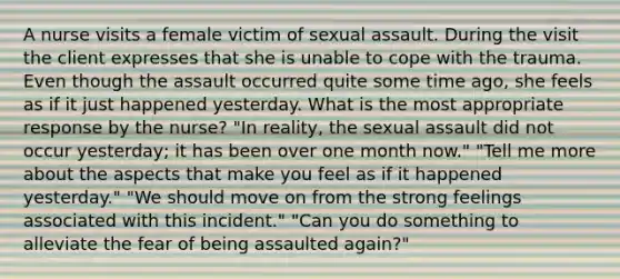 A nurse visits a female victim of sexual assault. During the visit the client expresses that she is unable to cope with the trauma. Even though the assault occurred quite some time ago, she feels as if it just happened yesterday. What is the most appropriate response by the nurse? "In reality, the sexual assault did not occur yesterday; it has been over one month now." "Tell me more about the aspects that make you feel as if it happened yesterday." "We should move on from the strong feelings associated with this incident." "Can you do something to alleviate the fear of being assaulted again?"